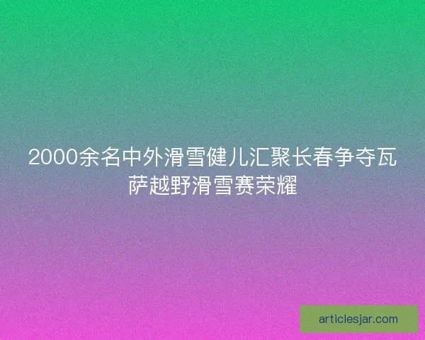 2000余名中外滑雪健儿汇聚长春争夺瓦萨越野滑雪赛荣耀