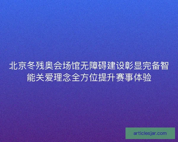 北京冬残奥会场馆无障碍建设彰显完备智能关爱理念全方位提升赛事体验