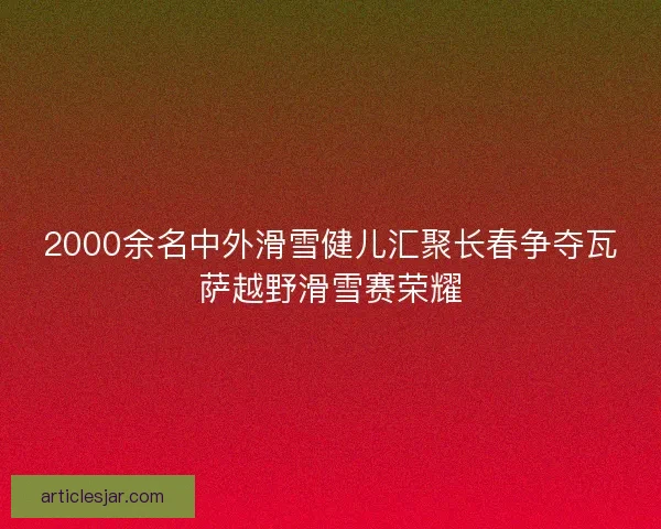 2000余名中外滑雪健儿汇聚长春争夺瓦萨越野滑雪赛荣耀