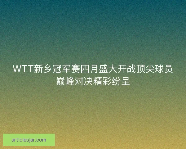 WTT新乡冠军赛四月盛大开战顶尖球员巅峰对决精彩纷呈