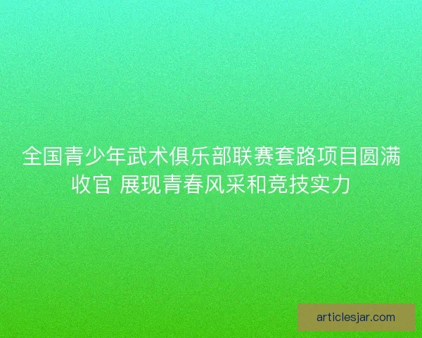 全国青少年武术俱乐部联赛套路项目圆满收官 展现青春风采和竞技实力