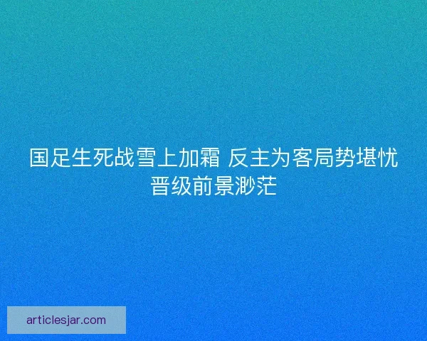国足生死战雪上加霜 反主为客局势堪忧晋级前景渺茫