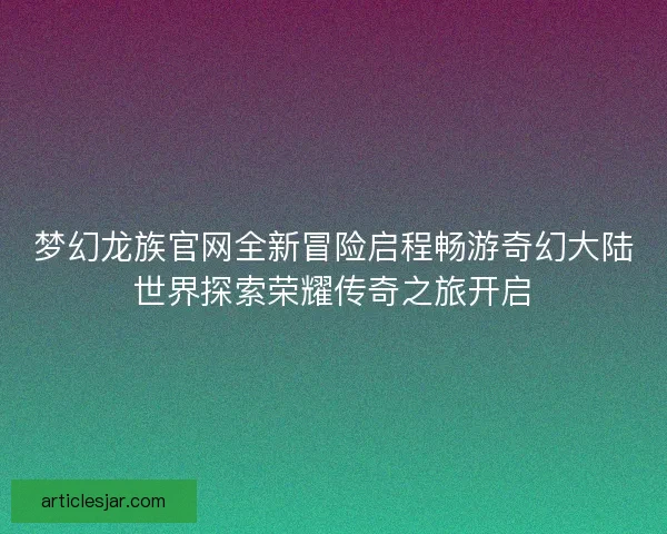 梦幻龙族官网全新冒险启程畅游奇幻大陆世界探索荣耀传奇之旅开启